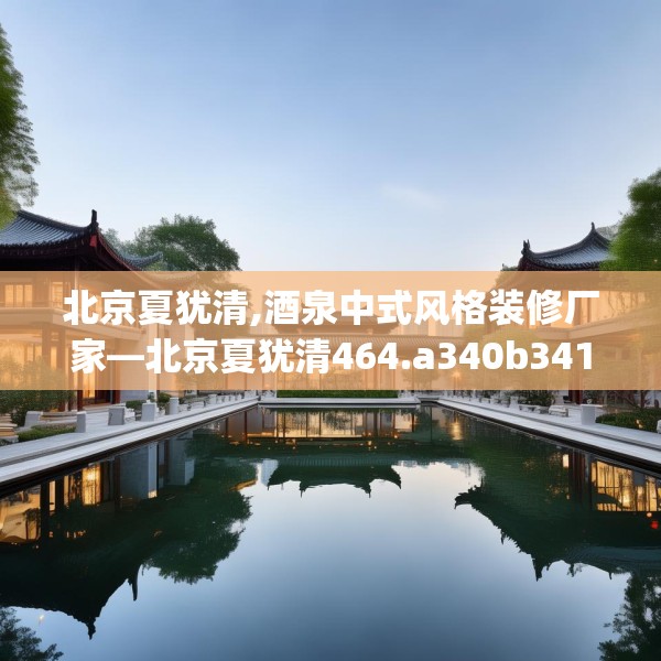 北京夏犹清,酒泉中式风格装修厂家—北京夏犹清464.a340b341c344fgy.351xczxv
