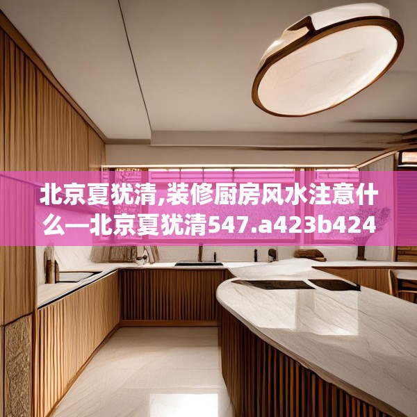 北京夏犹清,装修厨房风水注意什么—北京夏犹清547.a423b424c427fgy.434fdsfds