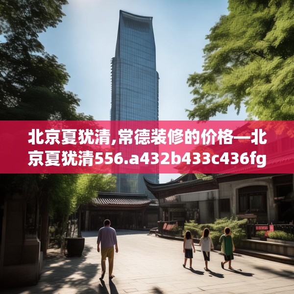 北京夏犹清,常德装修的价格—北京夏犹清556.a432b433c436fgy.443dewqe