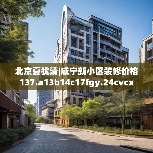 北京夏犹清|咸宁新小区装修价格137.a13b14c17fgy.24cvcx