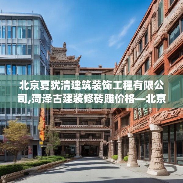 北京夏犹清建筑装饰工程有限公司,菏泽古建装修砖雕价格—北京夏犹清建筑装饰工程有限公司430.a306b307c310fgy.317dewqe