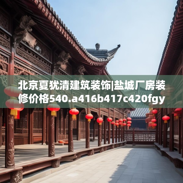 北京夏犹清建筑装饰|盐城厂房装修价格540.a416b417c420fgy.427nbn