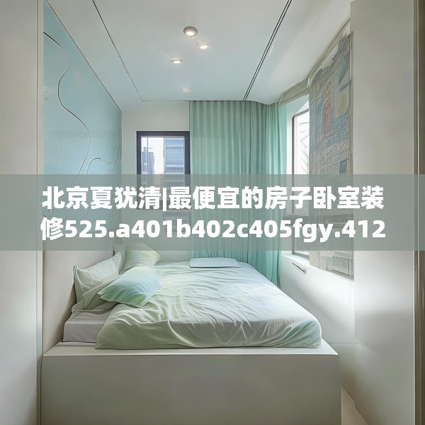 北京夏犹清|最便宜的房子卧室装修525.a401b402c405fgy.412uyk