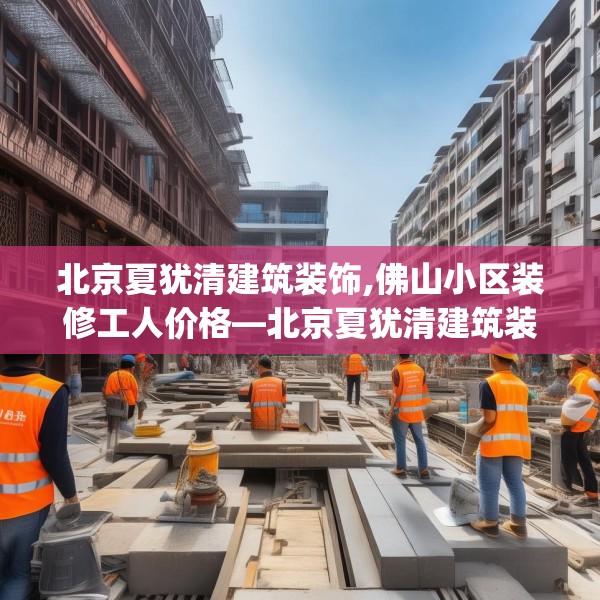 北京夏犹清建筑装饰,佛山小区装修工人价格—北京夏犹清建筑装饰381.a257b258c261fgy.268uyk