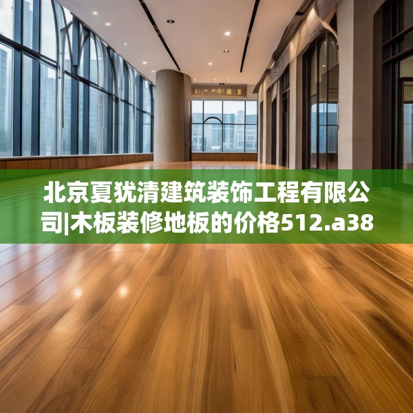 北京夏犹清建筑装饰工程有限公司|木板装修地板的价格512.a388b389c392fgy.399wew