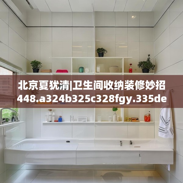 北京夏犹清|卫生间收纳装修妙招448.a324b325c328fgy.335dewqe