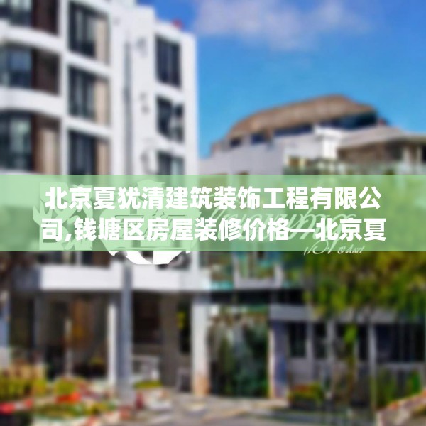北京夏犹清建筑装饰工程有限公司,钱塘区房屋装修价格—北京夏犹清建筑装饰工程有限公司307.a183b184c187fgy.194jhhj