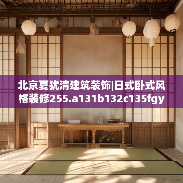 北京夏犹清建筑装饰|日式卧式风格装修255.a131b132c135fgy.142uyk