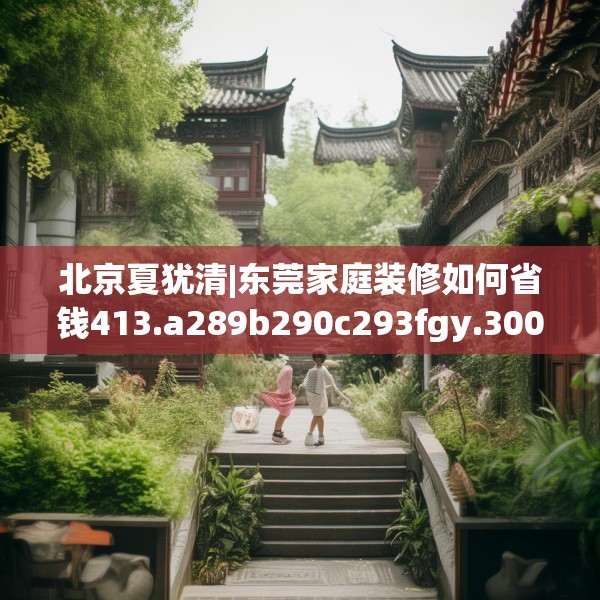 北京夏犹清|东莞家庭装修如何省钱413.a289b290c293fgy.300bnbn