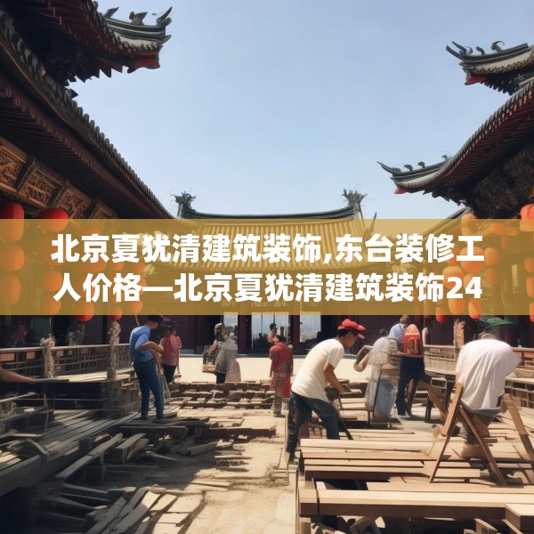 北京夏犹清建筑装饰,东台装修工人价格—北京夏犹清建筑装饰249.a125b126c129fgy.136fhsg