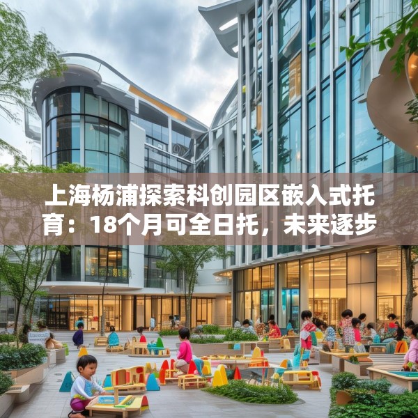 上海杨浦探索科创园区嵌入式托育：18个月可全日托，未来逐步推广