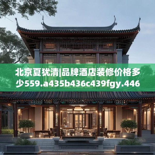 北京夏犹清|品牌酒店装修价格多少559.a435b436c439fgy.446jhhj