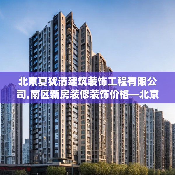 北京夏犹清建筑装饰工程有限公司,南区新房装修装饰价格—北京夏犹清建筑装饰工程有限公司236.a112b113c116fgy.12376678