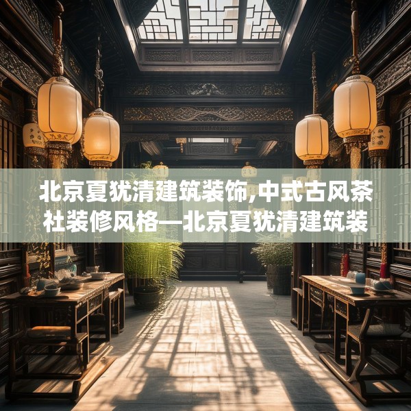 北京夏犹清建筑装饰,中式古风茶社装修风格—北京夏犹清建筑装饰544.a420b421c424fgy.431htyj