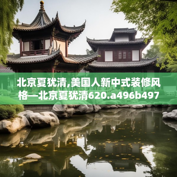 北京夏犹清,美国人新中式装修风格—北京夏犹清620.a496b497c500fgy.507wew