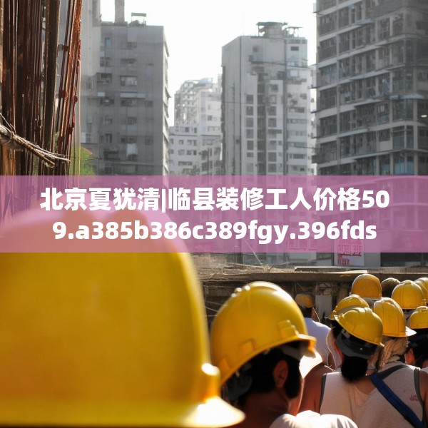 北京夏犹清|临县装修工人价格509.a385b386c389fgy.396fds