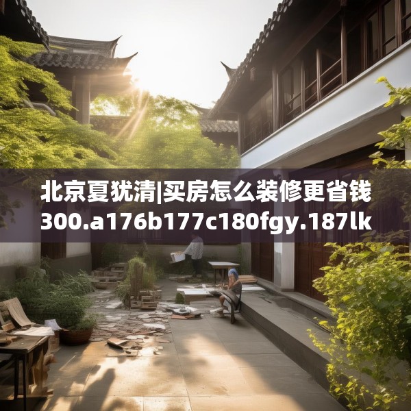 北京夏犹清|买房怎么装修更省钱300.a176b177c180fgy.187lkjl