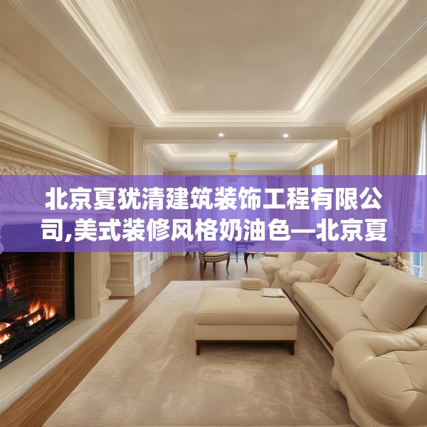 北京夏犹清建筑装饰工程有限公司,美式装修风格奶油色—北京夏犹清建筑装饰工程有限公司561.a437b438c441fgy.448uyk