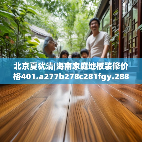 北京夏犹清|海南家庭地板装修价格401.a277b278c281fgy.288fds