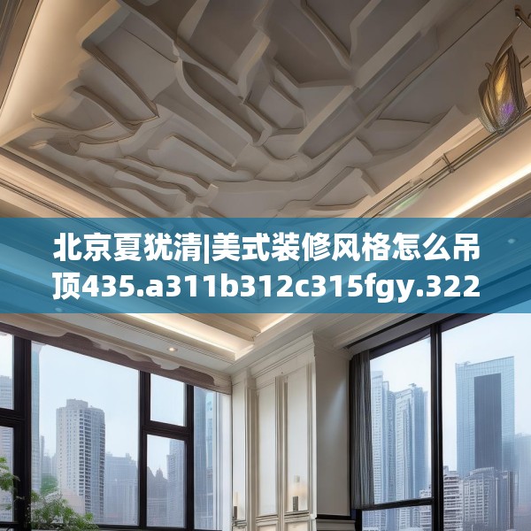 北京夏犹清|美式装修风格怎么吊顶435.a311b312c315fgy.322uyk