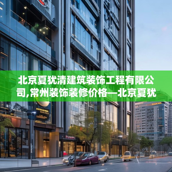 北京夏犹清建筑装饰工程有限公司,常州装饰装修价格—北京夏犹清建筑装饰工程有限公司273.a149b150c153fgy.160uyk