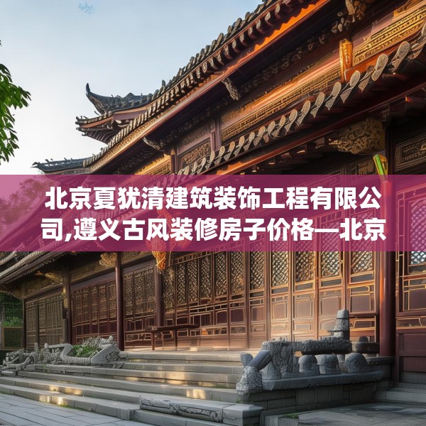 北京夏犹清建筑装饰工程有限公司,遵义古风装修房子价格—北京夏犹清建筑装饰工程有限公司211.a87b88c91fgy.98poiy