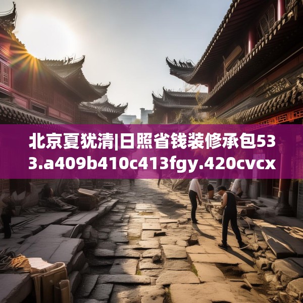 北京夏犹清|日照省钱装修承包533.a409b410c413fgy.420cvcx