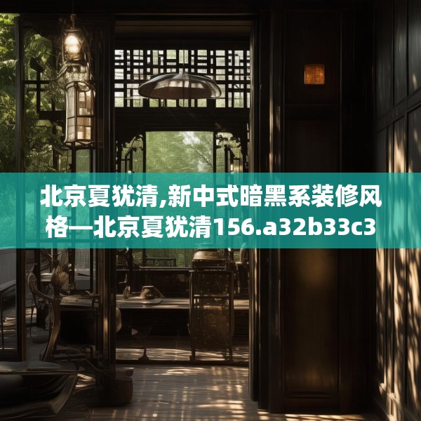 北京夏犹清,新中式暗黑系装修风格—北京夏犹清156.a32b33c36fgy.43lkjl
