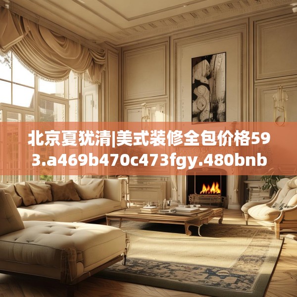 北京夏犹清|美式装修全包价格593.a469b470c473fgy.480bnbn