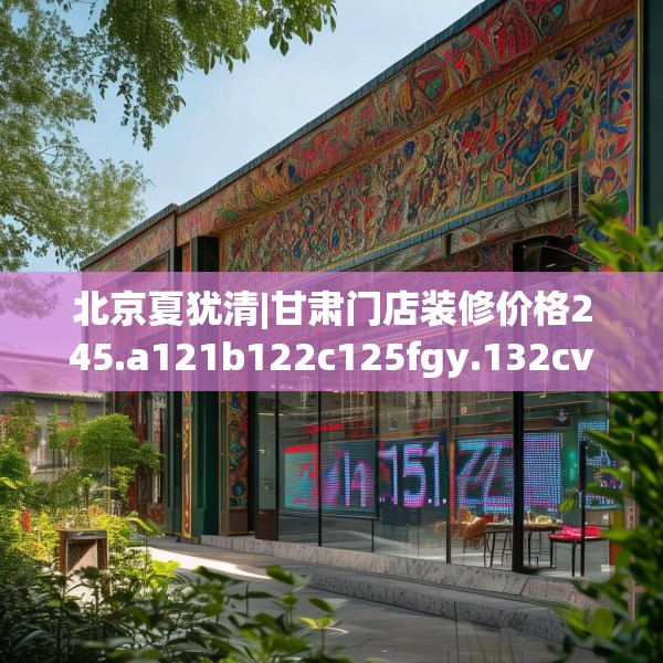 北京夏犹清|甘肃门店装修价格245.a121b122c125fgy.132cvcx