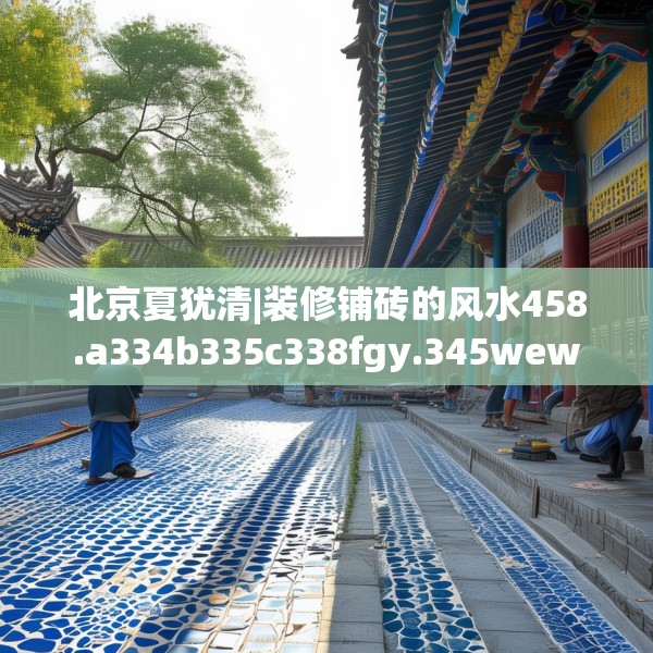 北京夏犹清|装修铺砖的风水458.a334b335c338fgy.345wew