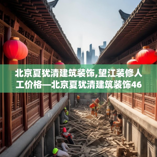 北京夏犹清建筑装饰,望江装修人工价格—北京夏犹清建筑装饰468.a344b345c348fgy.355nbn