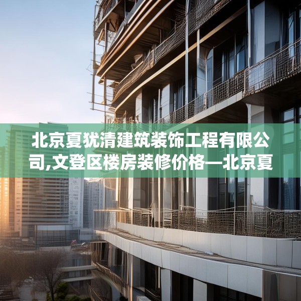 北京夏犹清建筑装饰工程有限公司,文登区楼房装修价格—北京夏犹清建筑装饰工程有限公司229.a105b106c109fgy.116poiy