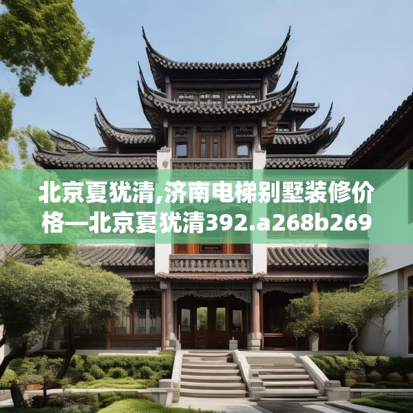 北京夏犹清,济南电梯别墅装修价格—北京夏犹清392.a268b269c272fgy.279xczxv