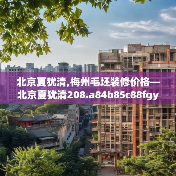 北京夏犹清,梅州毛坯装修价格—北京夏犹清208.a84b85c88fgy.95sdA