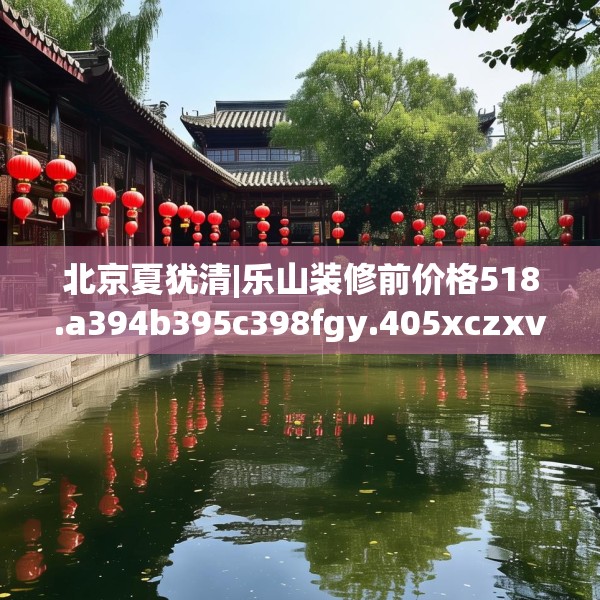 北京夏犹清|乐山装修前价格518.a394b395c398fgy.405xczxv