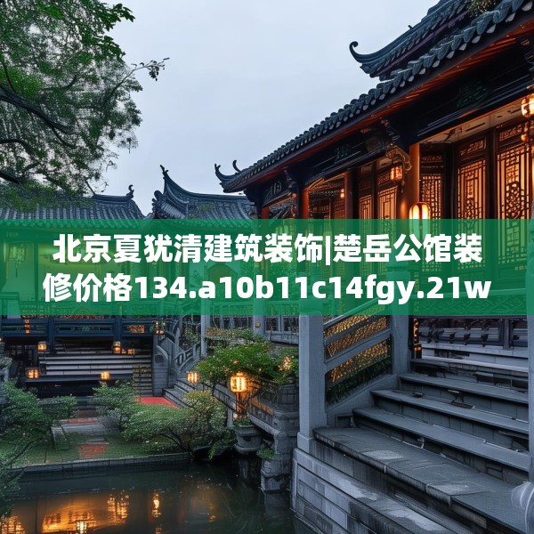 北京夏犹清建筑装饰|楚岳公馆装修价格134.a10b11c14fgy.21wew
