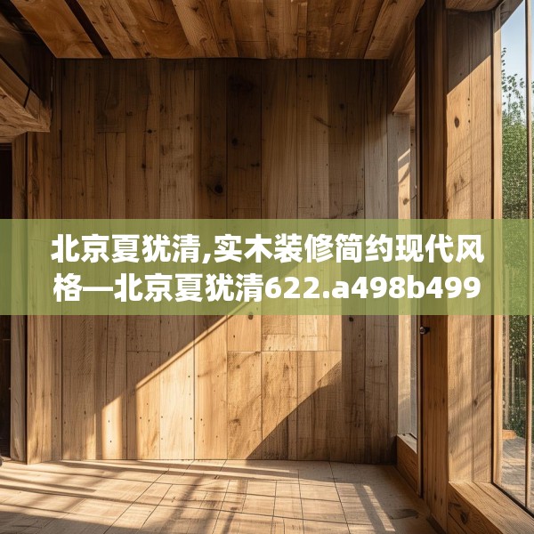 北京夏犹清,实木装修简约现代风格—北京夏犹清622.a498b499c502fgy509