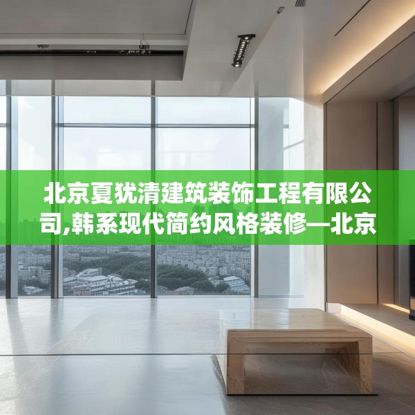 北京夏犹清建筑装饰工程有限公司,韩系现代简约风格装修—北京夏犹清建筑装饰工程有限公司320.a196b197c200fgy.207xczxv