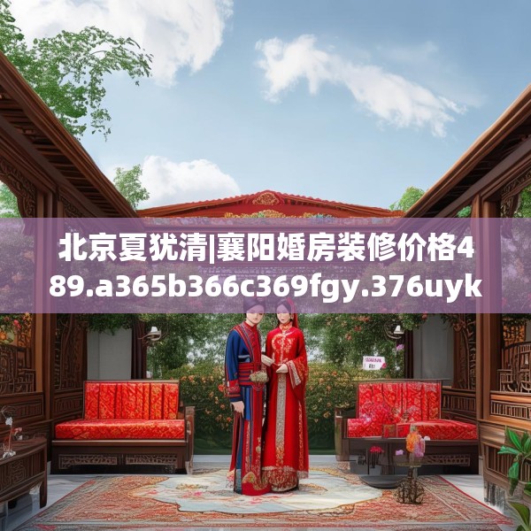 北京夏犹清|襄阳婚房装修价格489.a365b366c369fgy.376uyk