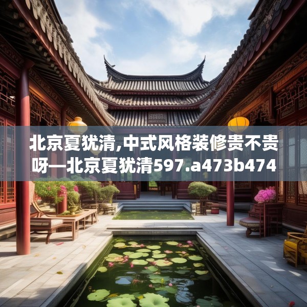 北京夏犹清,中式风格装修贵不贵呀—北京夏犹清597.a473b474c477fgy.484uyk