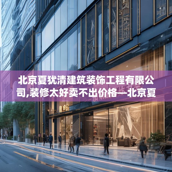 北京夏犹清建筑装饰工程有限公司,装修太好卖不出价格—北京夏犹清建筑装饰工程有限公司577.a453b454c457fgy.464jhhj