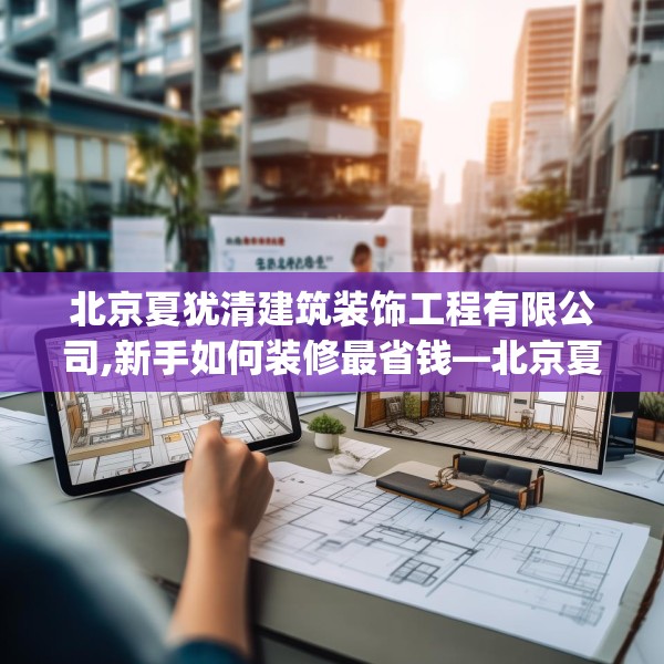 北京夏犹清建筑装饰工程有限公司,新手如何装修最省钱—北京夏犹清建筑装饰工程有限公司328.a204b205c208fgy.215htyj