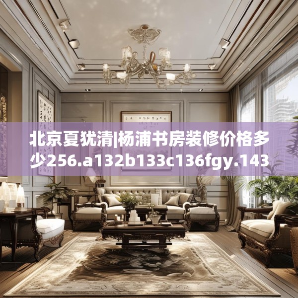 北京夏犹清|杨浦书房装修价格多少256.a132b133c136fgy.143htyj