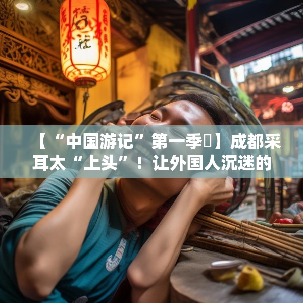 【“中国游记”第一季㉒】成都采耳太“上头”！让外国人沉迷的中式耳道SPA有多爽？