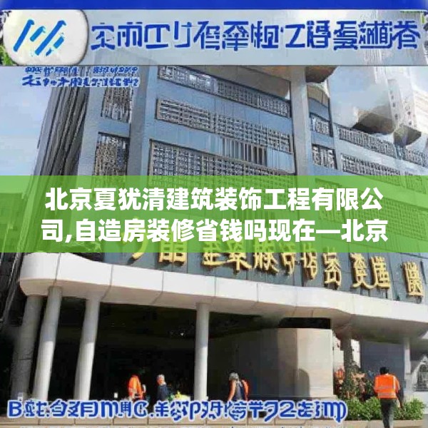 北京夏犹清建筑装饰工程有限公司,自造房装修省钱吗现在—北京夏犹清建筑装饰工程有限公司130.a6b7c10fgy.17htyj