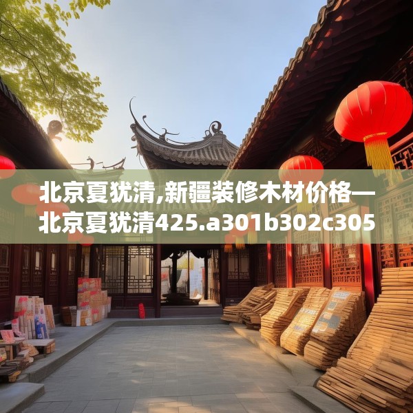 北京夏犹清,新疆装修木材价格—北京夏犹清425.a301b302c305fgy.312cvcx