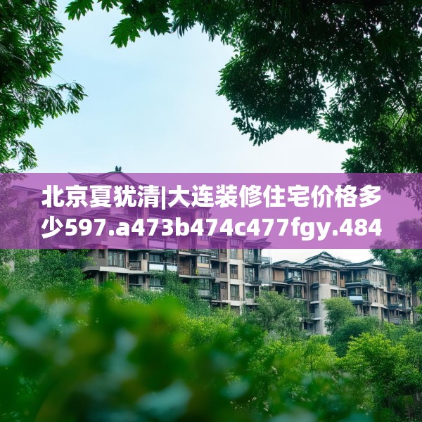 北京夏犹清|大连装修住宅价格多少597.a473b474c477fgy.484uyk
