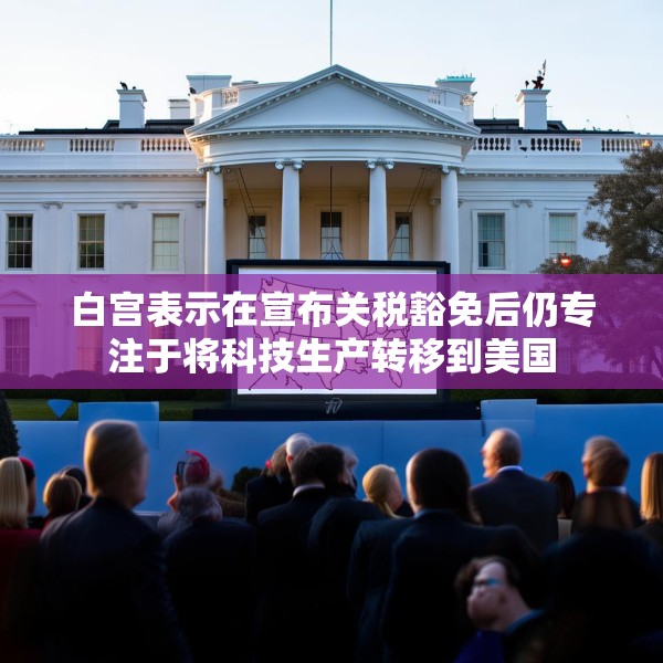 白宫表示在宣布关税豁免后仍专注于将科技生产转移到美国