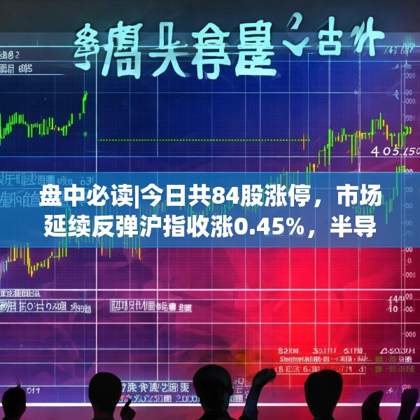 盘中必读|今日共84股涨停，市场延续反弹沪指收涨0.45%，半导体板块掀涨停潮